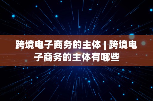 跨境电子商务的主体 | 跨境电子商务的主体有哪些