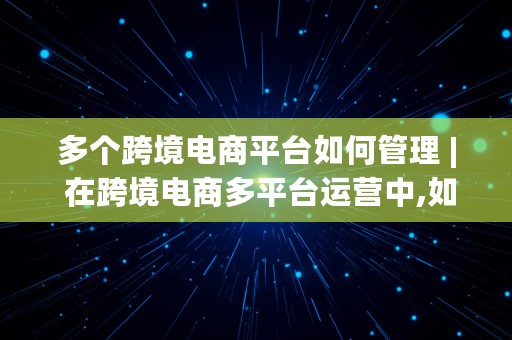 多个跨境电商平台如何管理 | 在跨境电商多平台运营中,如何进行多平台的组合