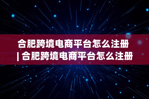 合肥跨境电商平台怎么注册 | 合肥跨境电商平台怎么注册的