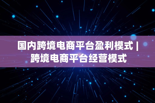 国内跨境电商平台盈利模式 | 跨境电商平台经营模式