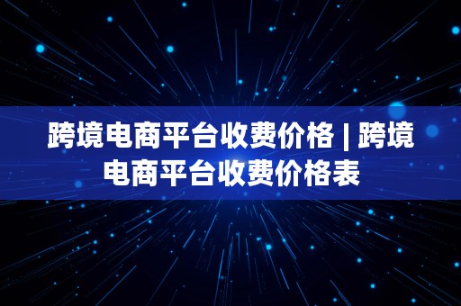 跨境电商平台收费价格 | 跨境电商平台收费价格表