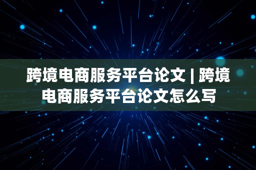 跨境电商服务平台论文 | 跨境电商服务平台论文怎么写