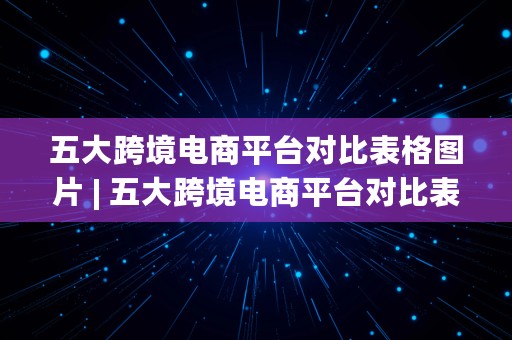 五大跨境电商平台对比表格图片 | 五大跨境电商平台对比表格图片大全