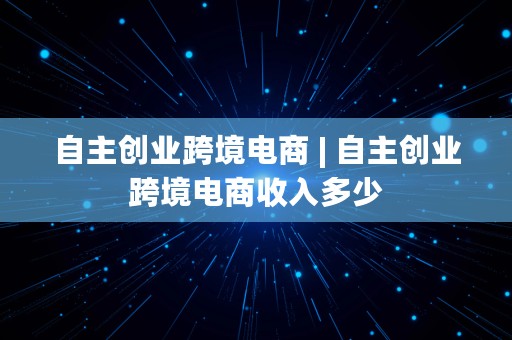 自主创业跨境电商 | 自主创业跨境电商收入多少