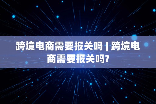 跨境电商需要报关吗 | 跨境电商需要报关吗?