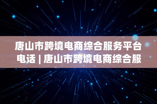 唐山市跨境电商综合服务平台电话 | 唐山市跨境电商综合服务平台电话号码