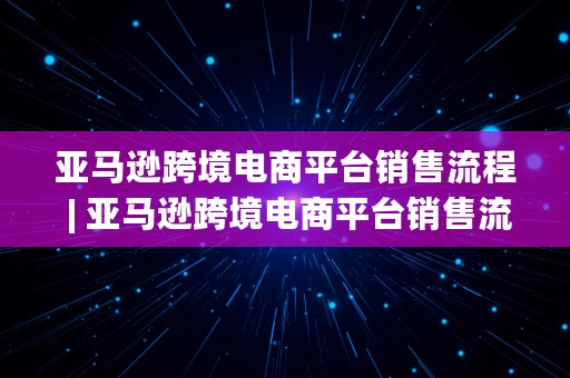 亚马逊跨境电商平台销售流程 | 亚马逊跨境电商平台销售流程图