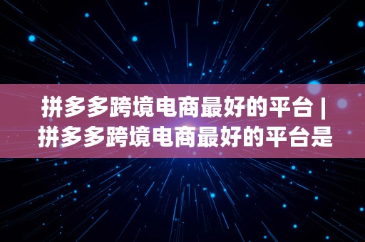 拼多多跨境电商最好的平台 | 拼多多跨境电商最好的平台是哪个