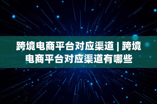 跨境电商平台对应渠道 | 跨境电商平台对应渠道有哪些