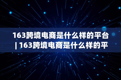 163跨境电商是什么样的平台 | 163跨境电商是什么样的平台啊