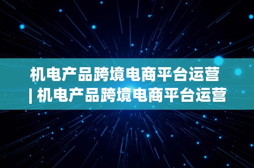 机电产品跨境电商平台运营 | 机电产品跨境电商平台运营方案