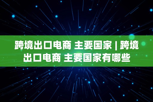 跨境出口电商 主要国家 | 跨境出口电商 主要国家有哪些