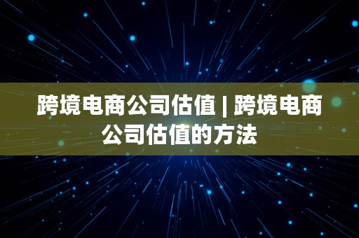 跨境电商公司估值 | 跨境电商公司估值的方法