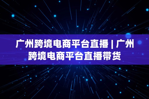 广州跨境电商平台直播 | 广州跨境电商平台直播带货