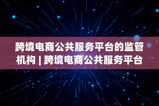 跨境电商公共服务平台的监管机构 | 跨境电商公共服务平台的监管机构为海关总署和地方海关