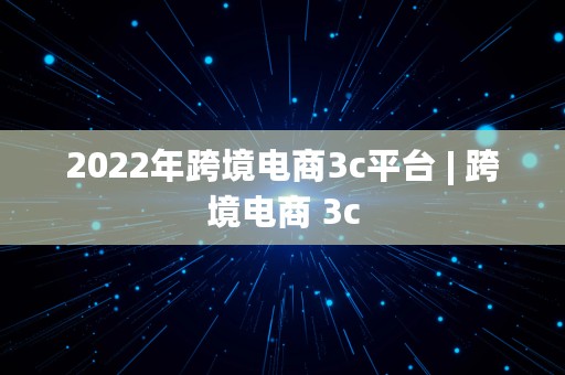 2022年跨境电商3c平台 | 跨境电商 3c