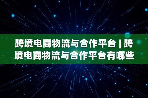 跨境电商物流与合作平台 | 跨境电商物流与合作平台有哪些