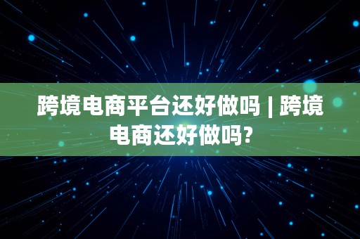 跨境电商平台还好做吗 | 跨境电商还好做吗?