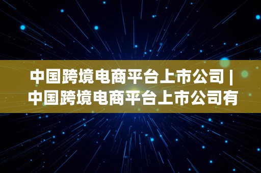 中国跨境电商平台上市公司 | 中国跨境电商平台上市公司有哪些