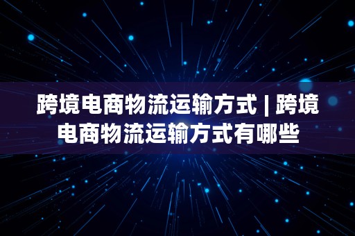 跨境电商物流运输方式 | 跨境电商物流运输方式有哪些