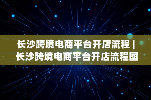 长沙跨境电商平台开店流程 | 长沙跨境电商平台开店流程图