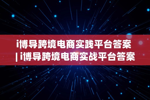 i博导跨境电商实践平台答案 | i博导跨境电商实战平台答案