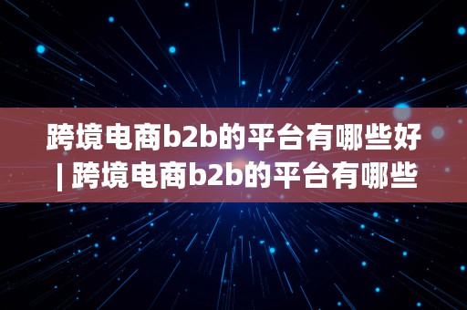 跨境电商b2b的平台有哪些好 | 跨境电商b2b的平台有哪些好处