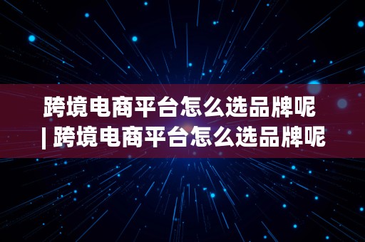 跨境电商平台怎么选品牌呢 | 跨境电商平台怎么选品牌呢知乎