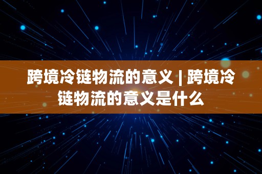 跨境冷链物流的意义 | 跨境冷链物流的意义是什么