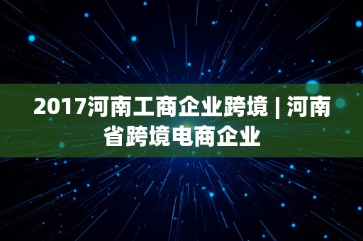 2017河南工商企业跨境 | 河南省跨境电商企业