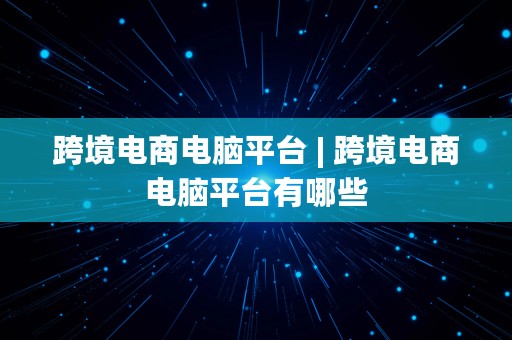 跨境电商电脑平台 | 跨境电商电脑平台有哪些