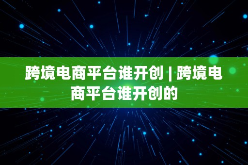 跨境电商平台谁开创 | 跨境电商平台谁开创的