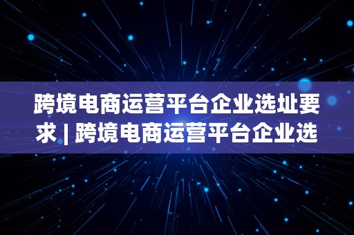 跨境电商运营平台企业选址要求 | 跨境电商运营平台企业选址要求是什么