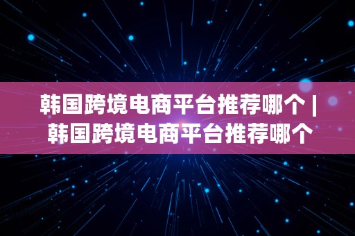 韩国跨境电商平台推荐哪个 | 韩国跨境电商平台推荐哪个品牌