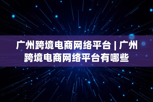 广州跨境电商网络平台 | 广州跨境电商网络平台有哪些