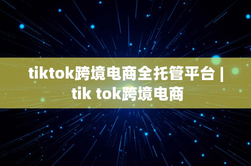 tiktok跨境电商全托管平台 | tik tok跨境电商