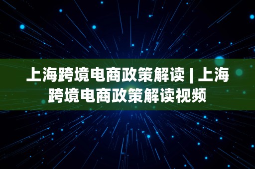 上海跨境电商政策解读 | 上海跨境电商政策解读视频