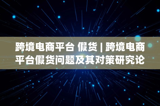 跨境电商平台 假货 | 跨境电商平台假货问题及其对策研究论文