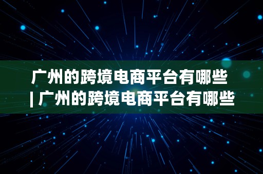 广州的跨境电商平台有哪些 | 广州的跨境电商平台有哪些公司