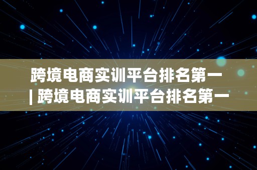 跨境电商实训平台排名第一 | 跨境电商实训平台排名第一的是