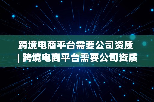 跨境电商平台需要公司资质 | 跨境电商平台需要公司资质吗