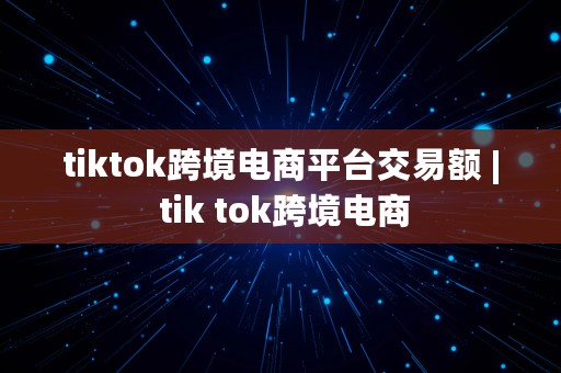 tiktok跨境电商平台交易额 | tik tok跨境电商