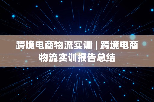 跨境电商物流实训 | 跨境电商物流实训报告总结