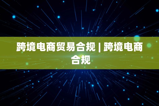 跨境电商贸易合规 | 跨境电商 合规