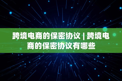 跨境电商的保密协议 | 跨境电商的保密协议有哪些