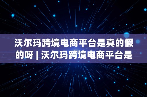 沃尔玛跨境电商平台是真的假的呀 | 沃尔玛跨境电商平台是真的假的呀