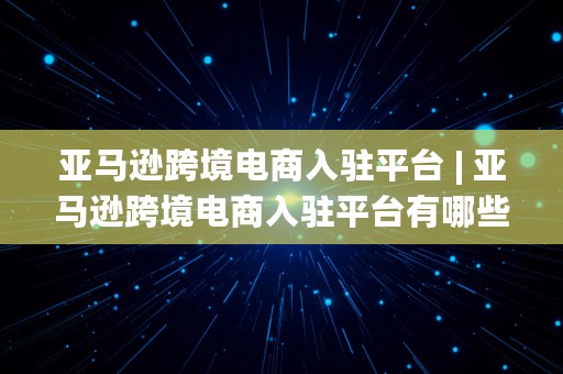 亚马逊跨境电商入驻平台 | 亚马逊跨境电商入驻平台有哪些