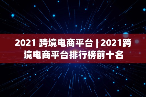 2021 跨境电商平台 | 2021跨境电商平台排行榜前十名