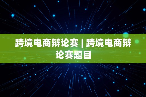 跨境电商辩论赛 | 跨境电商辩论赛题目