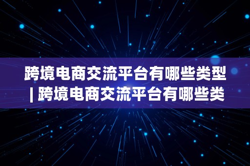 跨境电商交流平台有哪些类型 | 跨境电商交流平台有哪些类型的